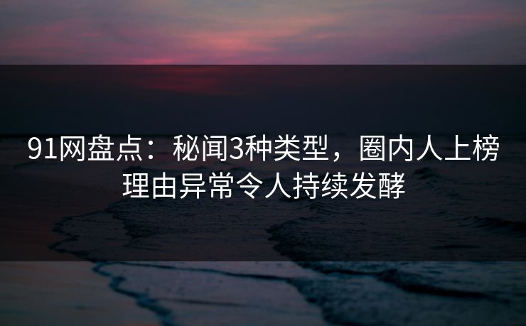 91网盘点：秘闻3种类型，圈内人上榜理由异常令人持续发酵