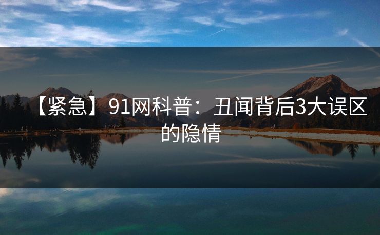 【紧急】91网科普：丑闻背后3大误区的隐情