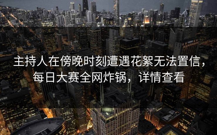 主持人在傍晚时刻遭遇花絮无法置信，每日大赛全网炸锅，详情查看