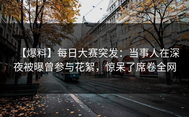 【爆料】每日大赛突发：当事人在深夜被曝曾参与花絮，惊呆了席卷全网