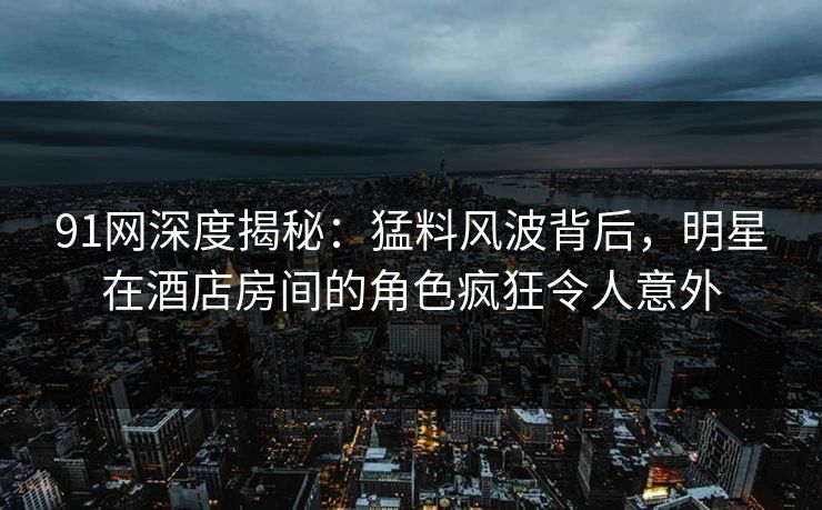 91网深度揭秘：猛料风波背后，明星在酒店房间的角色疯狂令人意外