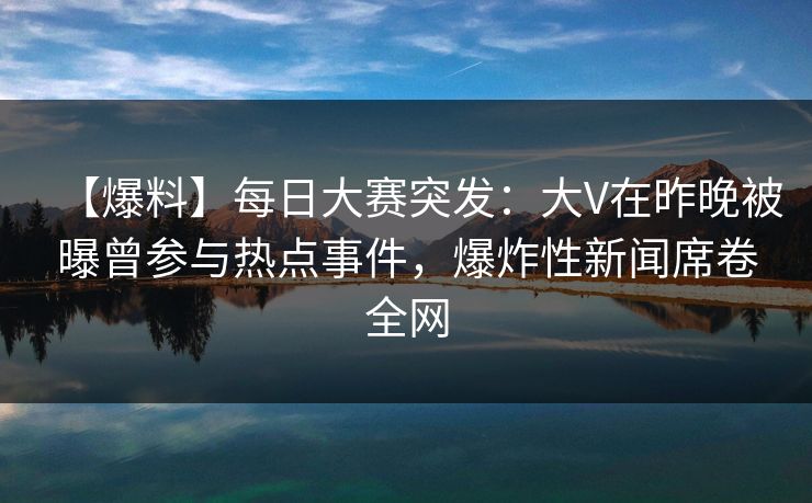 【爆料】每日大赛突发：大V在昨晚被曝曾参与热点事件，爆炸性新闻席卷全网