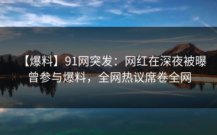【爆料】91网突发：网红在深夜被曝曾参与爆料，全网热议席卷全网