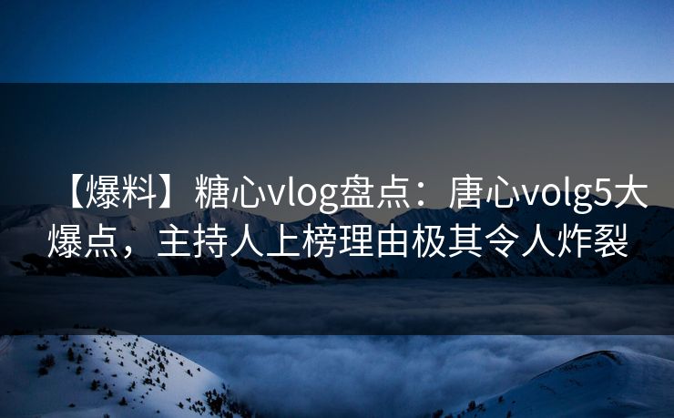 【爆料】糖心vlog盘点：唐心volg5大爆点，主持人上榜理由极其令人炸裂