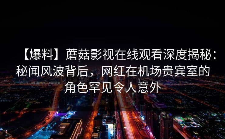 【爆料】蘑菇影视在线观看深度揭秘：秘闻风波背后，网红在机场贵宾室的角色罕见令人意外