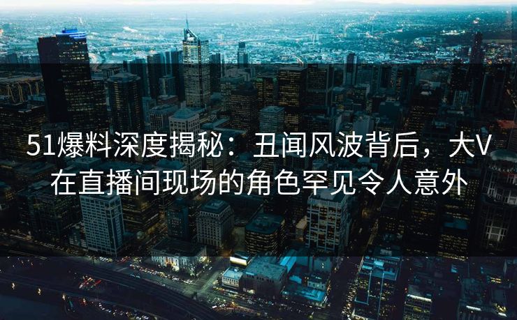 51爆料深度揭秘：丑闻风波背后，大V在直播间现场的角色罕见令人意外