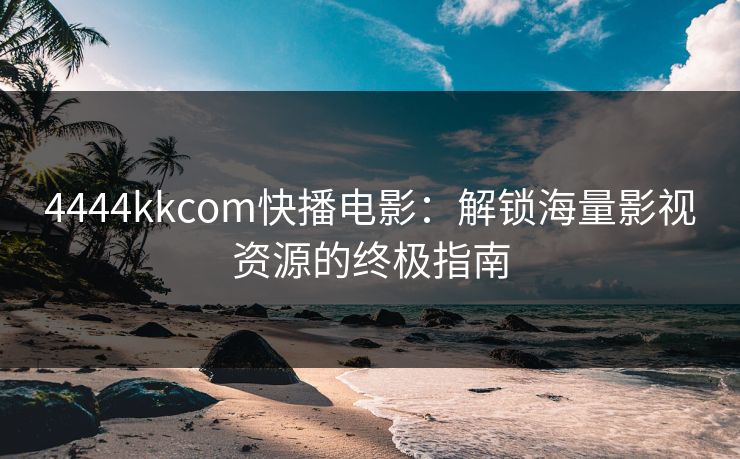 4444kkcom快播电影：解锁海量影视资源的终极指南