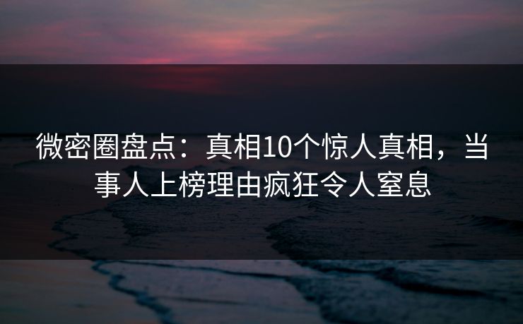 微密圈盘点：真相10个惊人真相，当事人上榜理由疯狂令人窒息