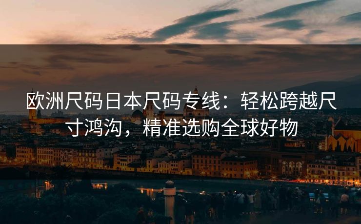 欧洲尺码日本尺码专线：轻松跨越尺寸鸿沟，精准选购全球好物