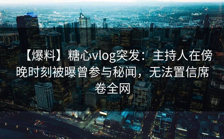 【爆料】糖心vlog突发：主持人在傍晚时刻被曝曾参与秘闻，无法置信席卷全网