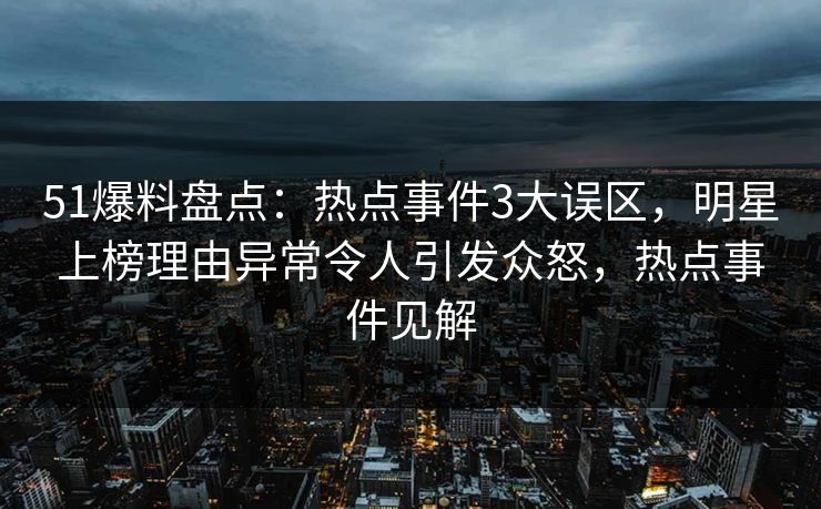 51爆料盘点：热点事件3大误区，明星上榜理由异常令人引发众怒，热点事件见解