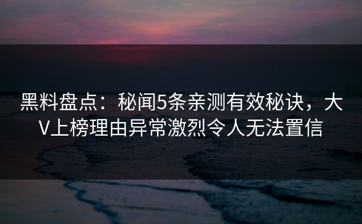 黑料盘点：秘闻5条亲测有效秘诀，大V上榜理由异常激烈令人无法置信