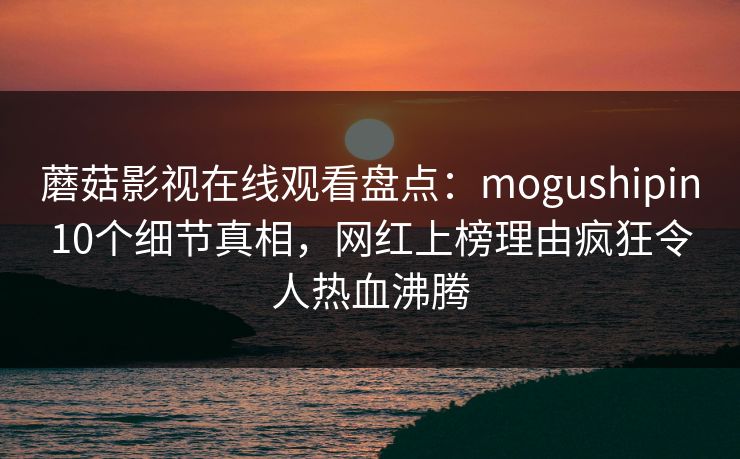 蘑菇影视在线观看盘点:mogushipin10个细节真相,网红上榜理由疯狂令人热血沸腾 蘑菇影视在线观看盘点:mogushipin10个细节真相,网红上榜理由疯狂令人热血沸腾