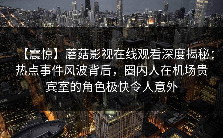 【震惊】蘑菇影视在线观看深度揭秘：热点事件风波背后，圈内人在机场贵宾室的角色极快令人意外