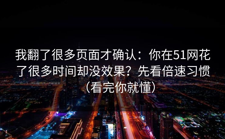 我翻了很多页面才确认：你在51网花了很多时间却没效果？先看倍速习惯（看完你就懂）