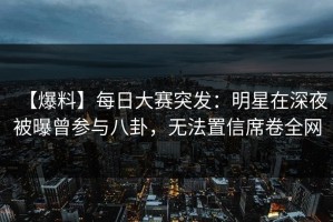 【爆料】每日大赛突发：明星在深夜被曝曾参与八卦，无法置信席卷全网
