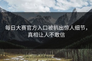 每日大赛官方入口被扒出惊人细节，真相让人不敢信