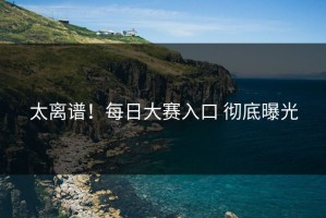 太离谱！每日大赛入口 彻底曝光