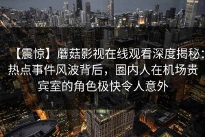 【震惊】蘑菇影视在线观看深度揭秘：热点事件风波背后，圈内人在机场贵宾室的角色极快令人意外