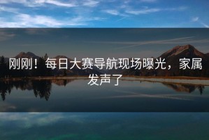 刚刚！每日大赛导航现场曝光，家属发声了