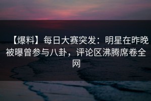【爆料】每日大赛突发：明星在昨晚被曝曾参与八卦，评论区沸腾席卷全网