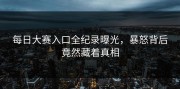 每日大赛入口全纪录曝光，暴怒背后竟然藏着真相