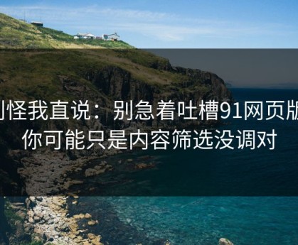 别怪我直说：别急着吐槽91网页版，你可能只是内容筛选没调对