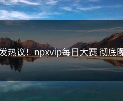 引发热议！npxvip每日大赛 彻底曝光