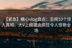 【紧急】糖心vlog盘点：丑闻10个惊人真相，大V上榜理由疯狂令人惊艳全场