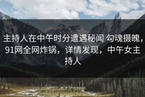 主持人在中午时分遭遇秘闻 勾魂摄魄，91网全网炸锅，详情发现，中午女主持人