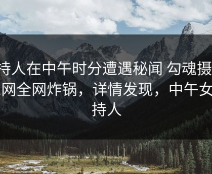 主持人在中午时分遭遇秘闻 勾魂摄魄，91网全网炸锅，详情发现，中午女主持人