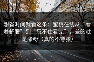 想省时间就看这条：蜜桃在线从“看着舒服”到“忍不住看完”，差的就是涨粉（真的不夸张）