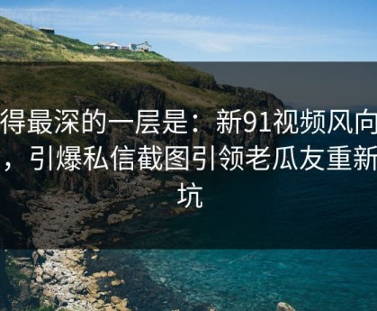 藏得最深的一层是：新91视频风向不对，引爆私信截图引领老瓜友重新回坑