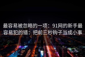 最容易被忽略的一项：91网的新手最容易犯的错：把前三秒钩子当成小事