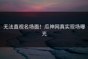无法直视名场面！瓜神网真实现场曝光