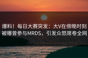 爆料！每日大赛突发：大V在傍晚时刻被曝曾参与MRDS，引发众怒席卷全网