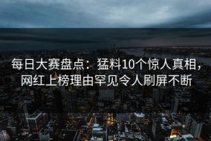 每日大赛盘点：猛料10个惊人真相，网红上榜理由罕见令人刷屏不断