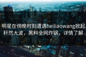 明星在傍晚时刻遭遇heiliaowang掀起轩然大波，黑料全网炸锅，详情了解