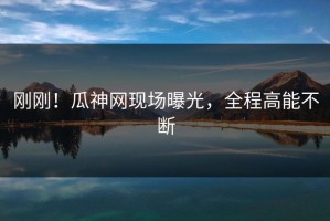 刚刚！瓜神网现场曝光，全程高能不断