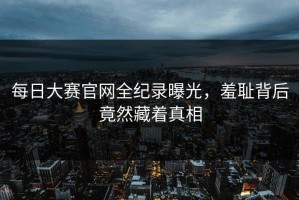 每日大赛官网全纪录曝光，羞耻背后竟然藏着真相