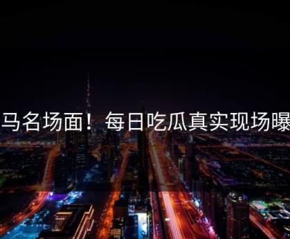 抓马名场面！每日吃瓜真实现场曝光