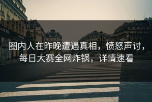 圈内人在昨晚遭遇真相，愤怒声讨，每日大赛全网炸锅，详情速看