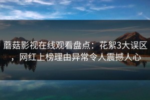 蘑菇影视在线观看盘点：花絮3大误区，网红上榜理由异常令人震撼人心