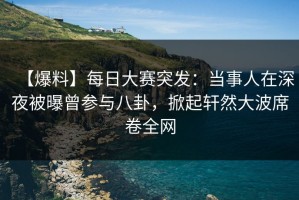 【爆料】每日大赛突发：当事人在深夜被曝曾参与八卦，掀起轩然大波席卷全网