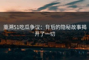 重溯51吃瓜争议：背后的隐秘故事揭开了一切