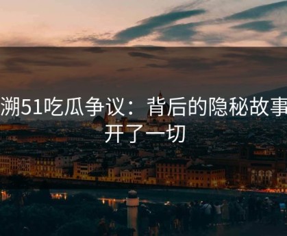 重溯51吃瓜争议：背后的隐秘故事揭开了一切