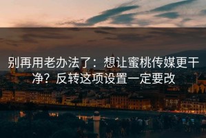 别再用老办法了：想让蜜桃传媒更干净？反转这项设置一定要改