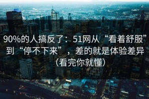 90%的人搞反了：51网从“看着舒服”到“停不下来”，差的就是体验差异（看完你就懂）