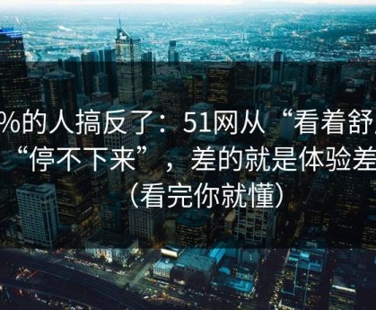 90%的人搞反了：51网从“看着舒服”到“停不下来”，差的就是体验差异（看完你就懂）