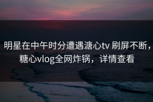 明星在中午时分遭遇溏心tv 刷屏不断，糖心vlog全网炸锅，详情查看